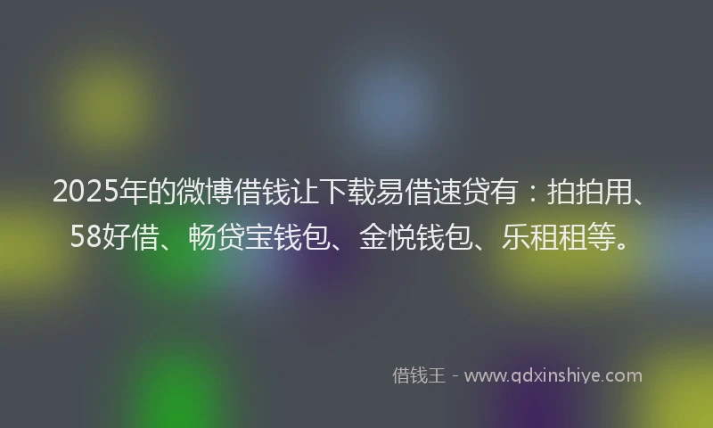 2025年的微博借钱让下载易借速贷有：拍拍用、58好借、畅贷宝钱包、金悦钱包、乐租租等。