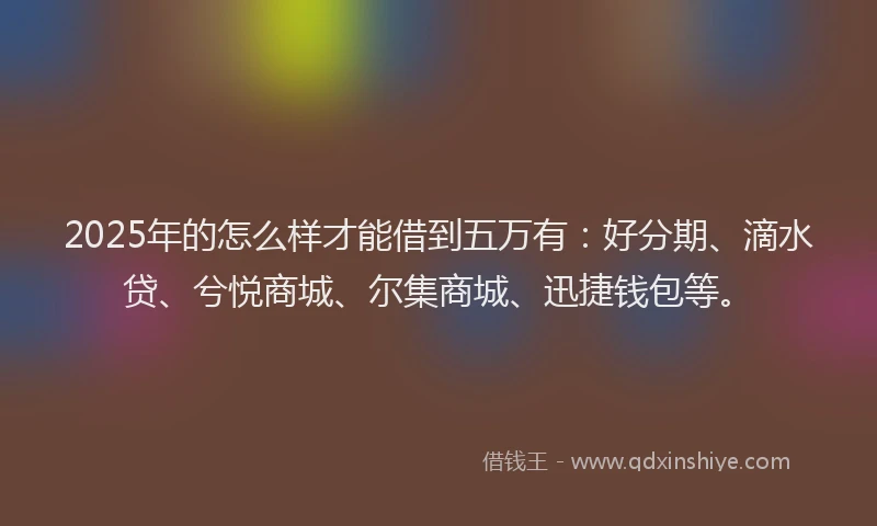 2025年的怎么样才能借到五万有：好分期、滴水贷、兮悦商城、尔集商城、迅捷钱包等。