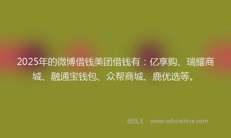 2025年的微博借钱美团借钱有：亿享购、瑞耀商城、融通宝钱包、众帮商城、鹿优选等。