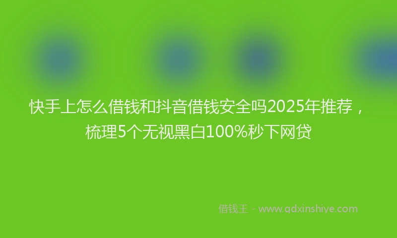 快手上怎么借钱和抖音借钱安全吗2025年推荐，梳理5个无视黑白100%秒下网贷
