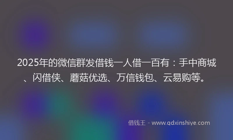2025年的微信群发借钱一人借一百有：手中商城、闪借侠、蘑菇优选、万信钱包、云易购等。
