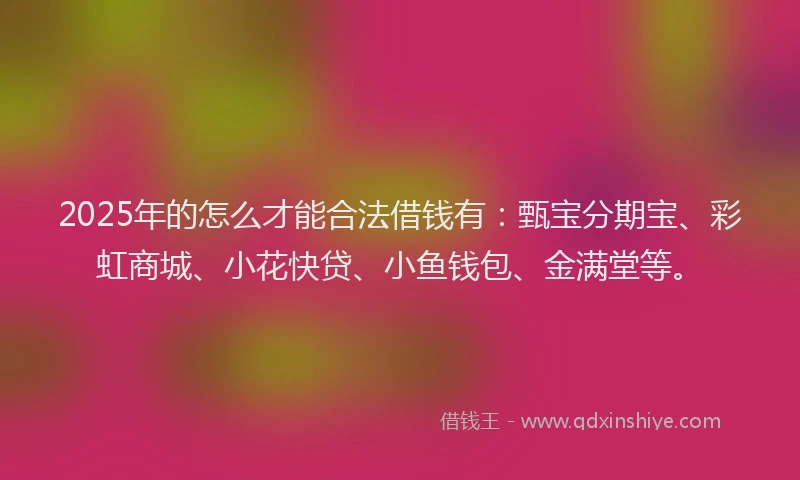 2025年的怎么才能合法借钱有：甄宝分期宝、彩虹商城、小花快贷、小鱼钱包、金满堂等。