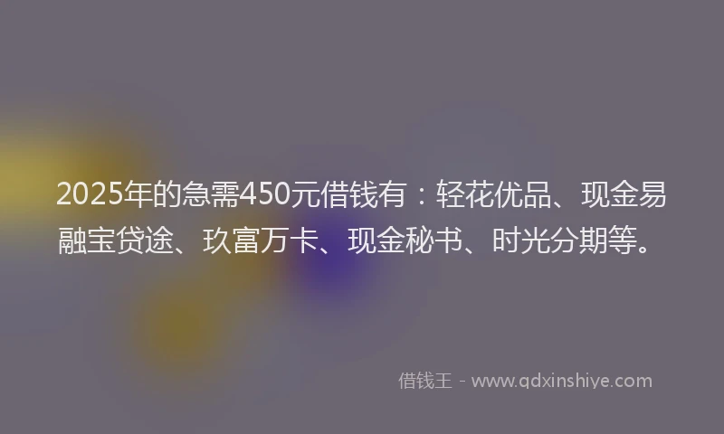 2025年的急需450元借钱有：轻花优品、现金易融宝贷途、玖富万卡、现金秘书、时光分期等。