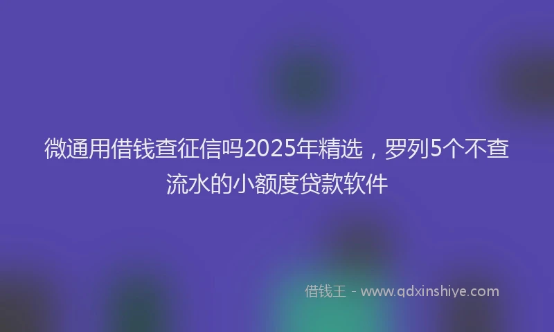 微通用借钱查征信吗2025年精选，罗列5个不查流水的小额度贷款软件
