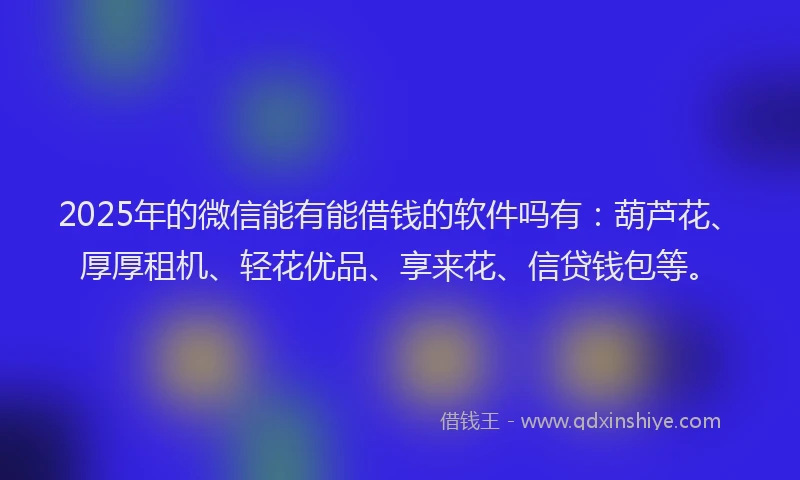 2025年的微信能有能借钱的软件吗有：葫芦花、厚厚租机、轻花优品、享来花、信贷钱包等。