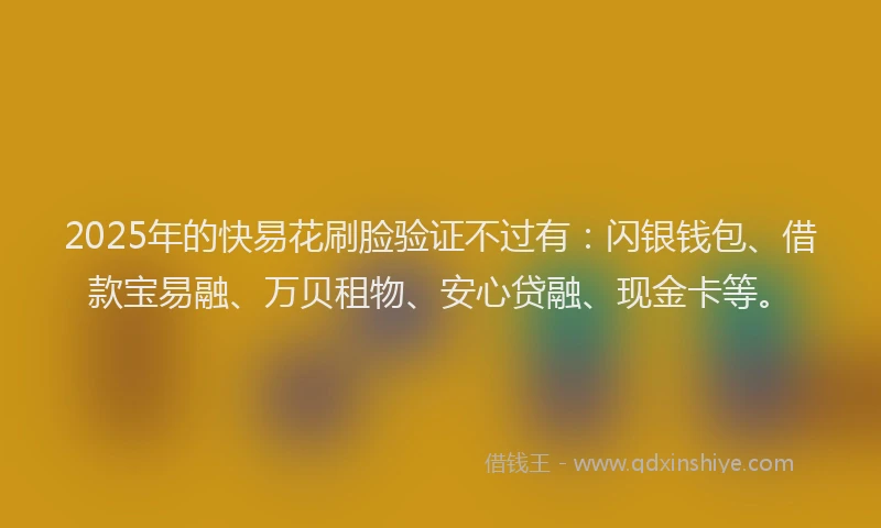 2025年的快易花刷脸验证不过有：闪银钱包、借款宝易融、万贝租物、安心贷融、现金卡等。