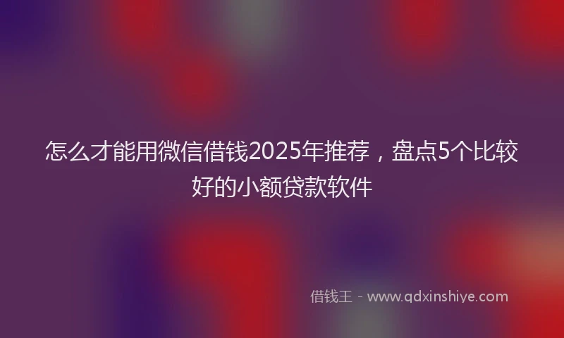 怎么才能用微信借钱2025年推荐，盘点5个比较好的小额贷款软件