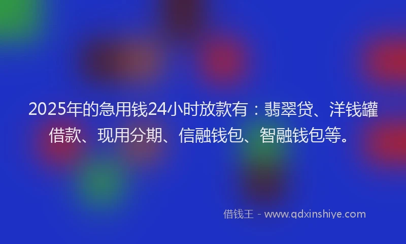 2025年的急用钱24小时放款有：翡翠贷、洋钱罐借款、现用分期、信融钱包、智融钱包等。
