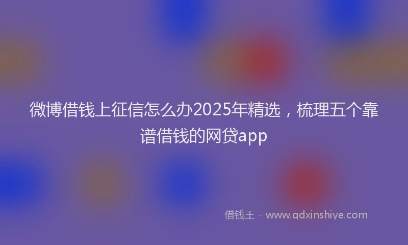 微博借钱上征信怎么办2025年精选，梳理五个靠谱借钱的网贷app