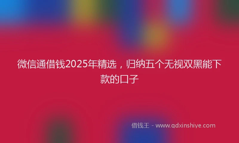 微信通借钱2025年精选，归纳五个无视双黑能下款的口子
