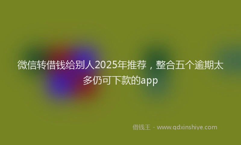 微信转借钱给别人2025年推荐，整合五个逾期太多仍可下款的app