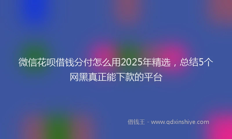微信花呗借钱分付怎么用2025年精选，总结5个网黑真正能下款的平台