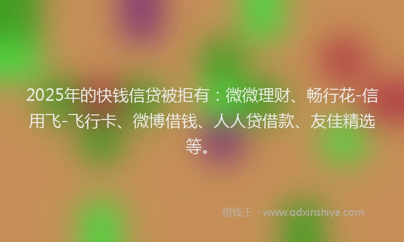 2025年的快钱信贷被拒有：微微理财、畅行花-信用飞-飞行卡、微博借钱、人人贷借款、友佳精选等。