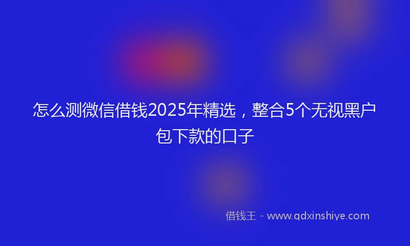 怎么测微信借钱2025年精选，整合5个无视黑户包下款的口子
