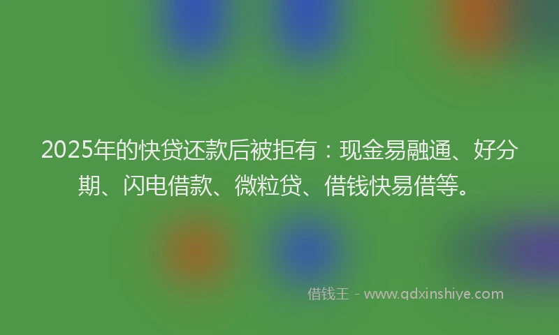 2025年的快贷还款后被拒有：现金易融通、好分期、闪电借款、微粒贷、借钱快易借等。