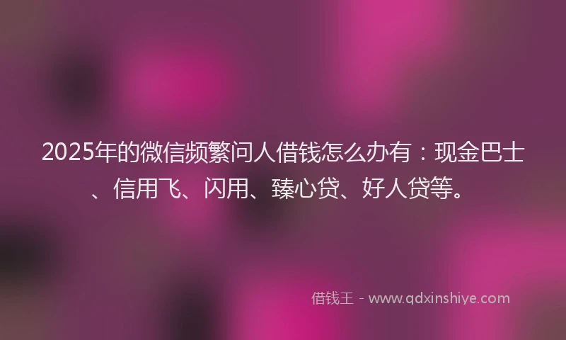 2025年的微信频繁问人借钱怎么办有：现金巴士、信用飞、闪用、臻心贷、好人贷等。