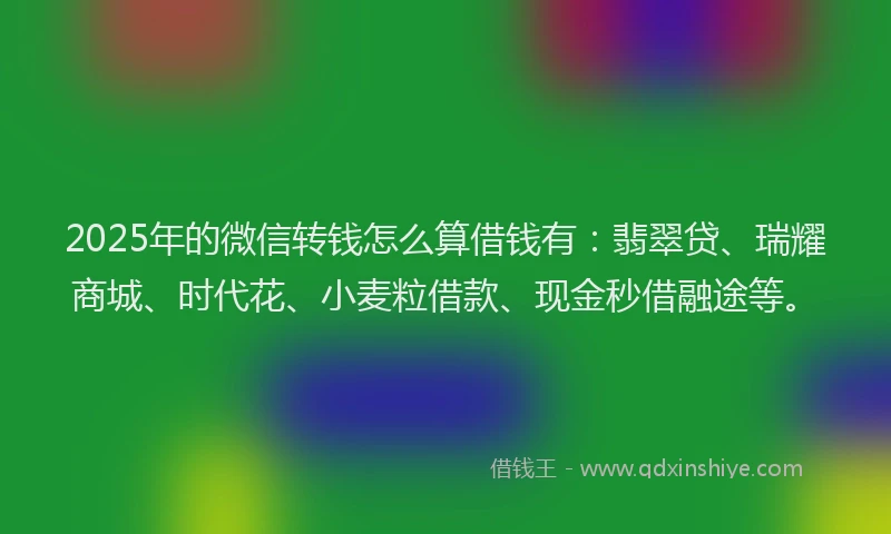 2025年的微信转钱怎么算借钱有：翡翠贷、瑞耀商城、时代花、小麦粒借款、现金秒借融途等。