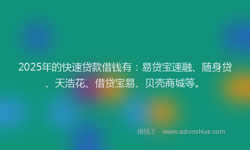 2025年的快速贷款借钱有：易贷宝速融、随身贷、天浩花、借贷宝易、贝壳商城等。