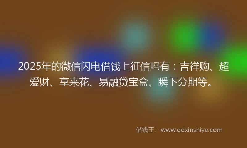 2025年的微信闪电借钱上征信吗有：吉祥购、超爱财、享来花、易融贷宝盒、瞬下分期等。