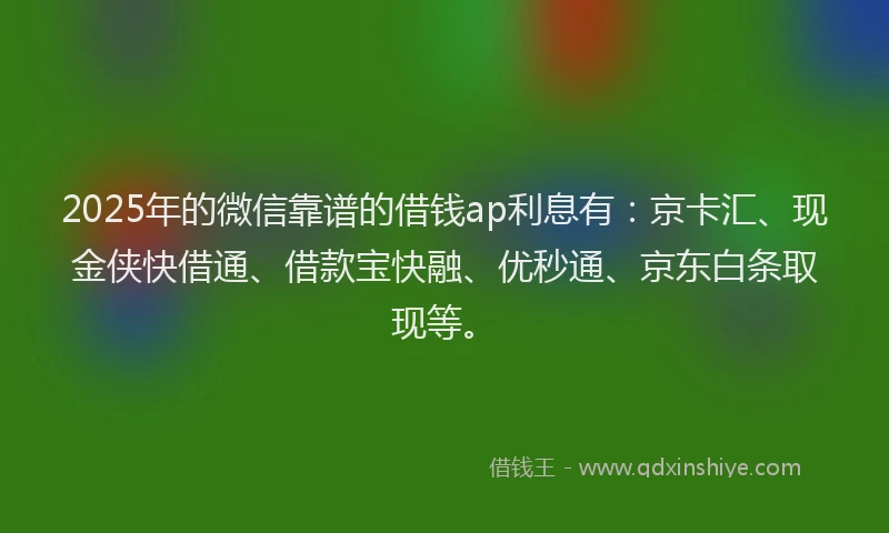 2025年的微信靠谱的借钱ap利息有：京卡汇、现金侠快借通、借款宝快融、优秒通、京东白条取现等。