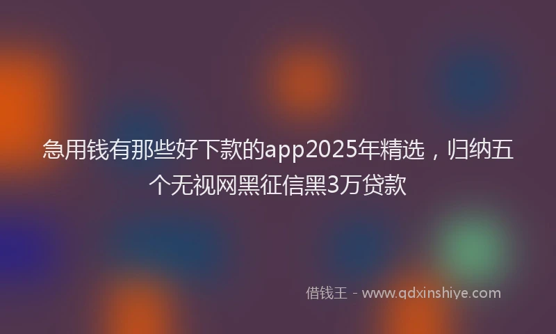 急用钱有那些好下款的app2025年精选，归纳五个无视网黑征信黑3万贷款