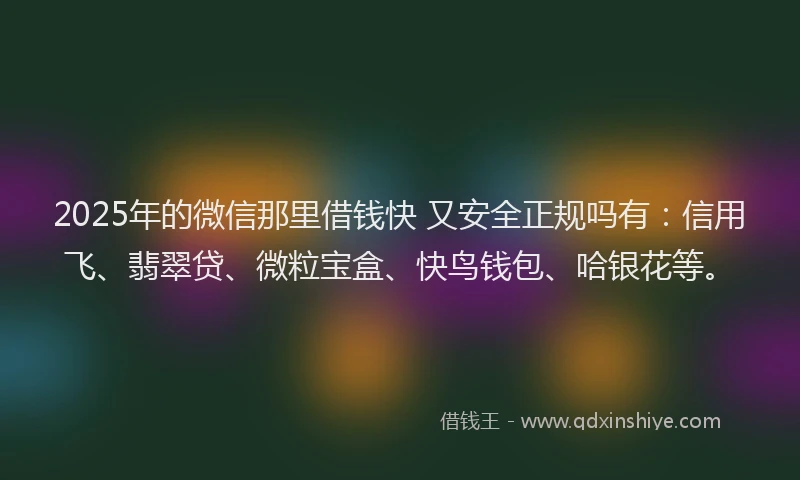 2025年的微信那里借钱快 又安全正规吗有：信用飞、翡翠贷、微粒宝盒、快鸟钱包、哈银花等。