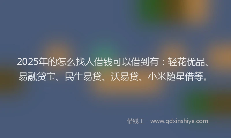 2025年的怎么找人借钱可以借到有：轻花优品、易融贷宝、民生易贷、沃易贷、小米随星借等。