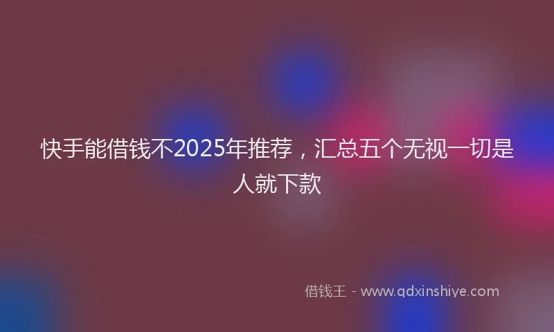 快手能借钱不2025年推荐，汇总五个无视一切是人就下款