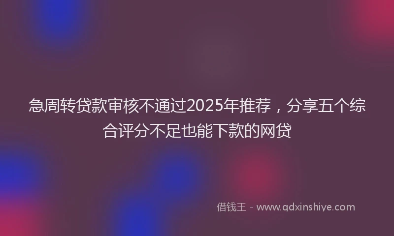 急周转贷款审核不通过2025年推荐，分享五个综合评分不足也能下款的网贷