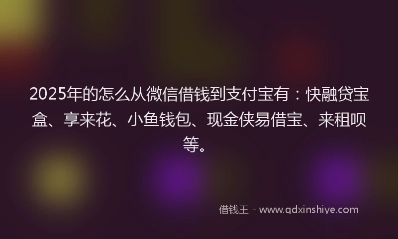 2025年的怎么从微信借钱到支付宝有：快融贷宝盒、享来花、小鱼钱包、现金侠易借宝、来租呗等。
