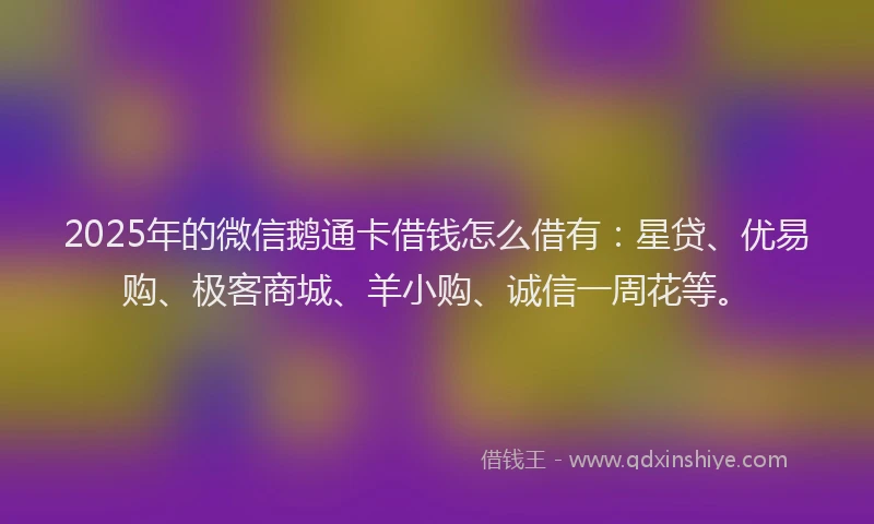 2025年的微信鹅通卡借钱怎么借有：星贷、优易购、极客商城、羊小购、诚信一周花等。