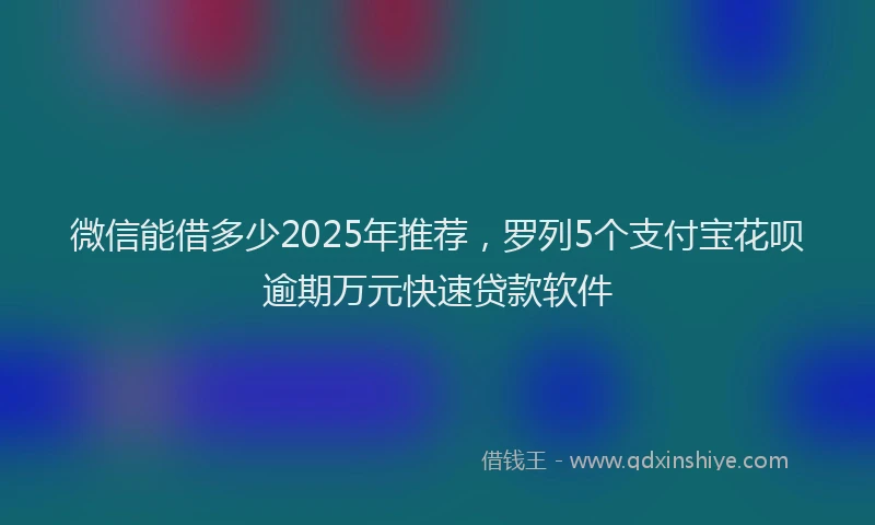 微信能借多少2025年推荐，罗列5个支付宝花呗逾期万元快速贷款软件