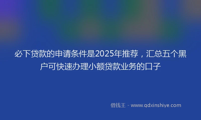 必下贷款的申请条件是2025年推荐，汇总五个黑户可快速办理小额贷款业务的口子