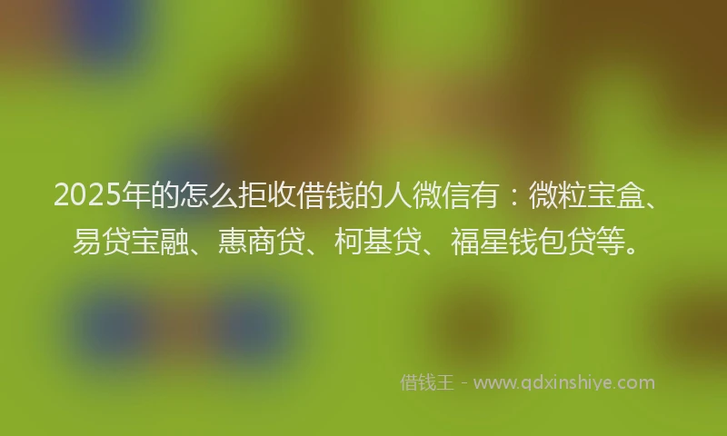 2025年的怎么拒收借钱的人微信有：微粒宝盒、易贷宝融、惠商贷、柯基贷、福星钱包贷等。