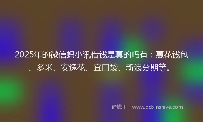 2025年的微信蚂小讯借钱是真的吗有：惠花钱包、多米、安逸花、宜口袋、新浪分期等。