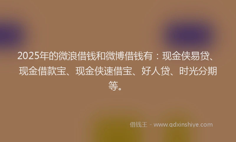2025年的微浪借钱和微博借钱有：现金侠易贷、现金借款宝、现金侠速借宝、好人贷、时光分期等。