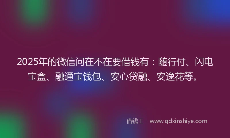 2025年的微信问在不在要借钱有：随行付、闪电宝盒、融通宝钱包、安心贷融、安逸花等。