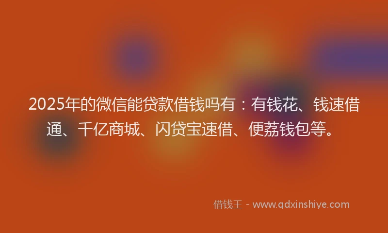 2025年的微信能贷款借钱吗有：有钱花、钱速借通、千亿商城、闪贷宝速借、便荔钱包等。