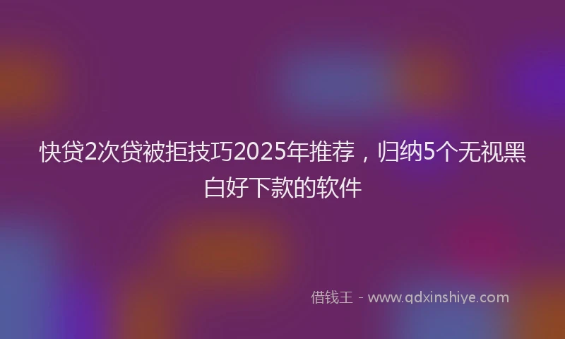 快贷2次贷被拒技巧2025年推荐，归纳5个无视黑白好下款的软件