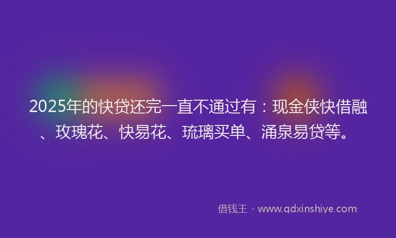 2025年的快贷还完一直不通过有：现金侠快借融、玫瑰花、快易花、琉璃买单、涌泉易贷等。