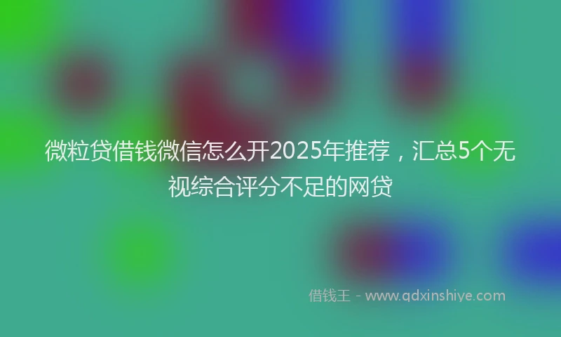 微粒贷借钱微信怎么开2025年推荐，汇总5个无视综合评分不足的网贷