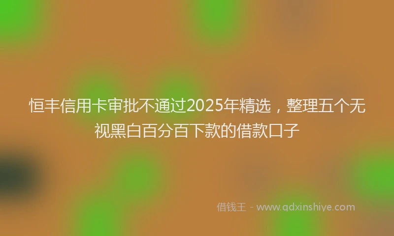 恒丰信用卡审批不通过2025年精选，整理五个无视黑白百分百下款的借款口子