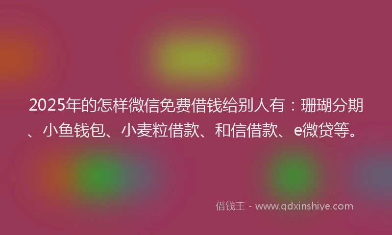 2025年的怎样微信免费借钱给别人有：珊瑚分期、小鱼钱包、小麦粒借款、和信借款、e微贷等。