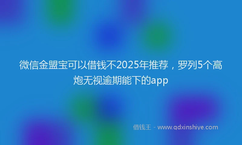 微信金盟宝可以借钱不2025年推荐，罗列5个高炮无视逾期能下的app