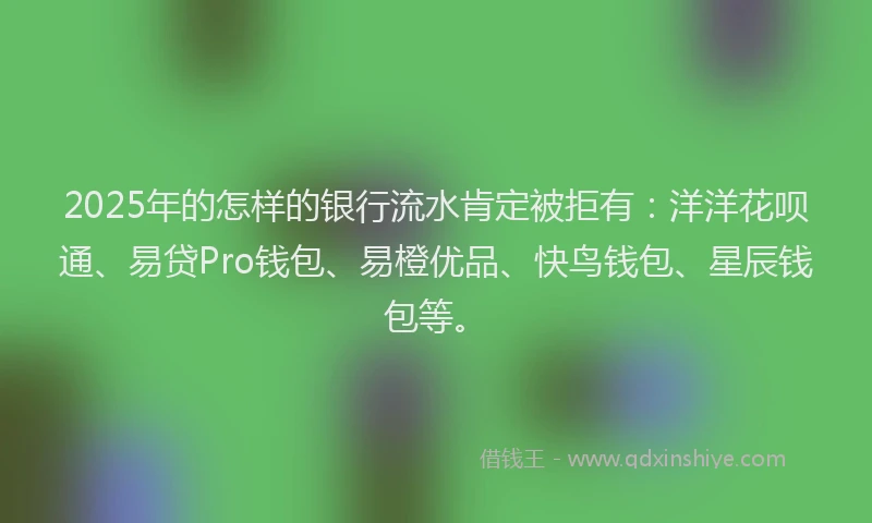 2025年的怎样的银行流水肯定被拒有：洋洋花呗通、易贷Pro钱包、易橙优品、快鸟钱包、星辰钱包等。