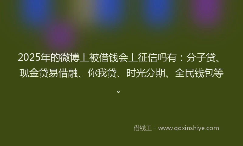 2025年的微博上被借钱会上征信吗有：分子贷、现金贷易借融、你我贷、时光分期、全民钱包等。