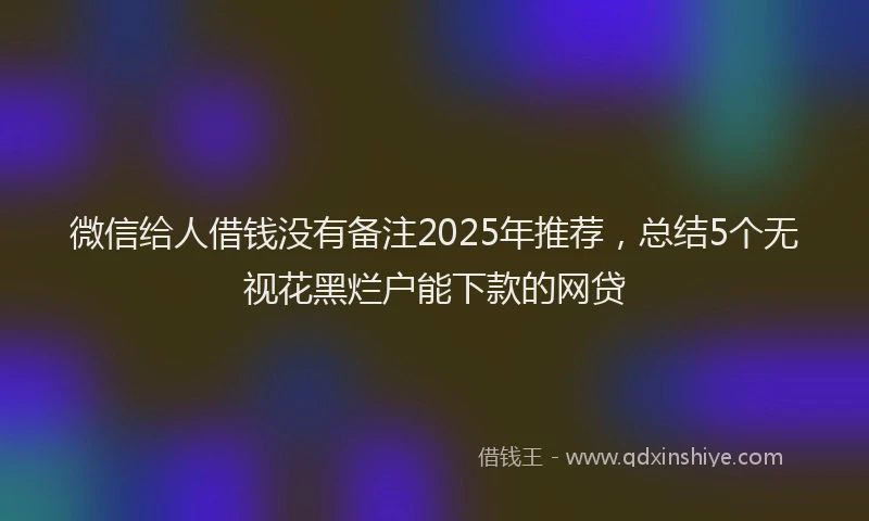 微信给人借钱没有备注2025年推荐，总结5个无视花黑烂户能下款的网贷