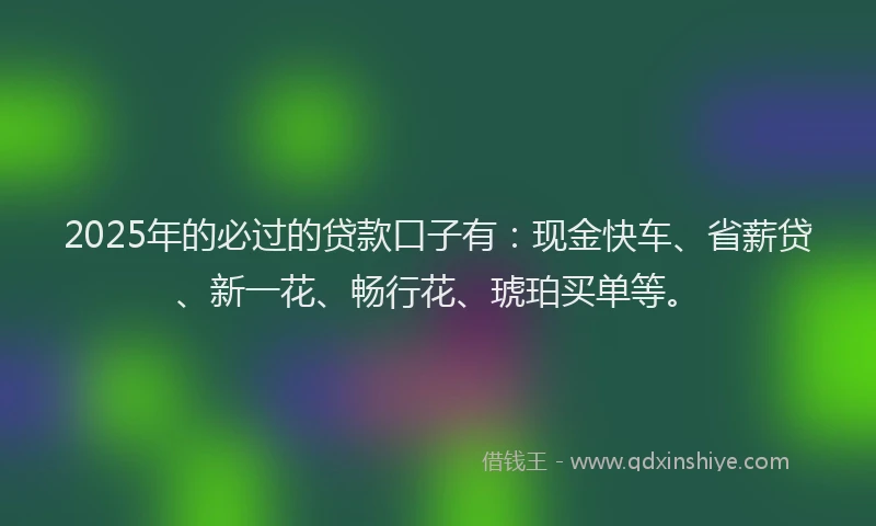 2025年的必过的贷款口子有：现金快车、省薪贷、新一花、畅行花、琥珀买单等。
