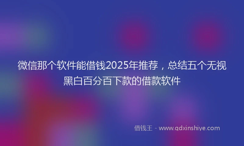 微信那个软件能借钱2025年推荐，总结五个无视黑白百分百下款的借款软件