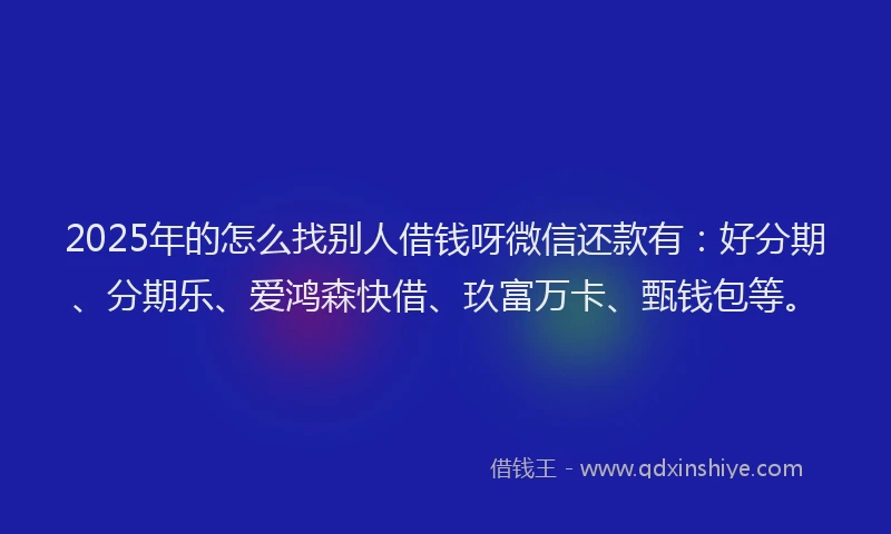2025年的怎么找别人借钱呀微信还款有：好分期、分期乐、爱鸿森快借、玖富万卡、甄钱包等。